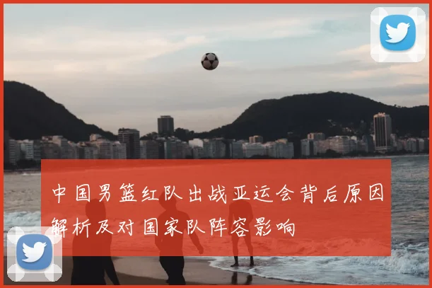 中国男篮红队出战亚运会背后原因解析及对国家队阵容影响