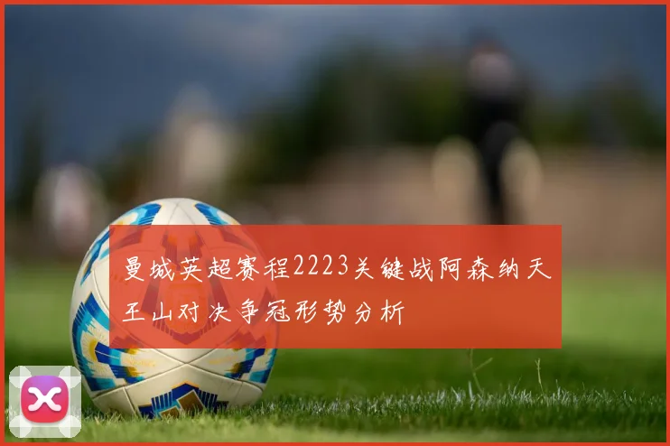 曼城英超赛程2223关键战阿森纳天王山对决争冠形势分析