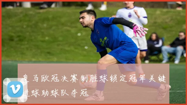 皇马欧冠决赛制胜球锁定冠军关键进球助球队夺冠
