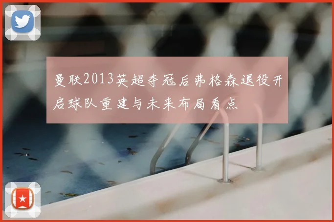曼联2013英超夺冠后弗格森退役开启球队重建与未来布局看点