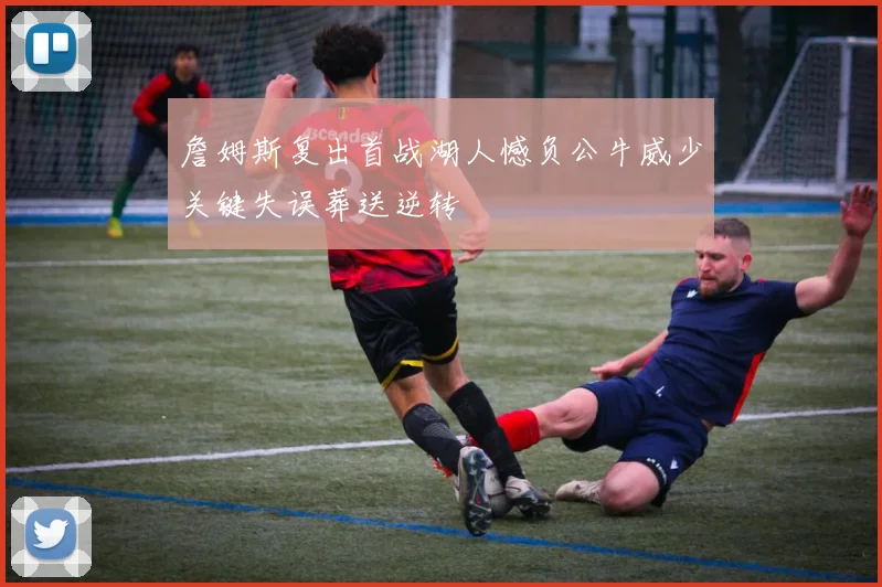 詹姆斯复出首战湖人憾负公牛威少关键失误葬送逆转