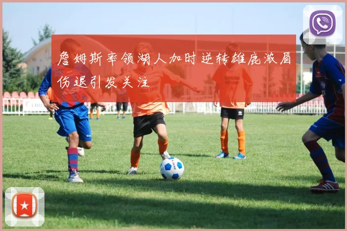 詹姆斯率领湖人加时逆转雄鹿浓眉伤退引发关注