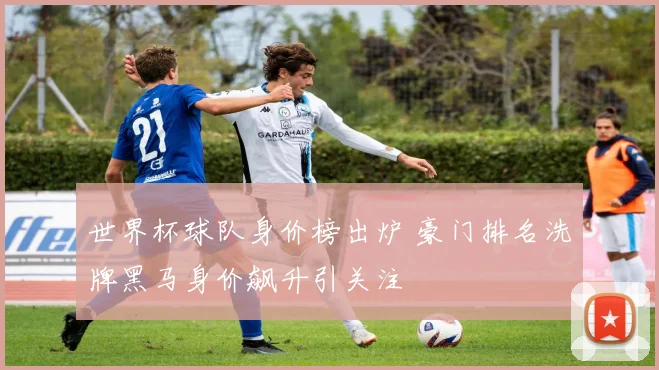 世界杯球队身价榜出炉 豪门排名洗牌黑马身价飙升引关注