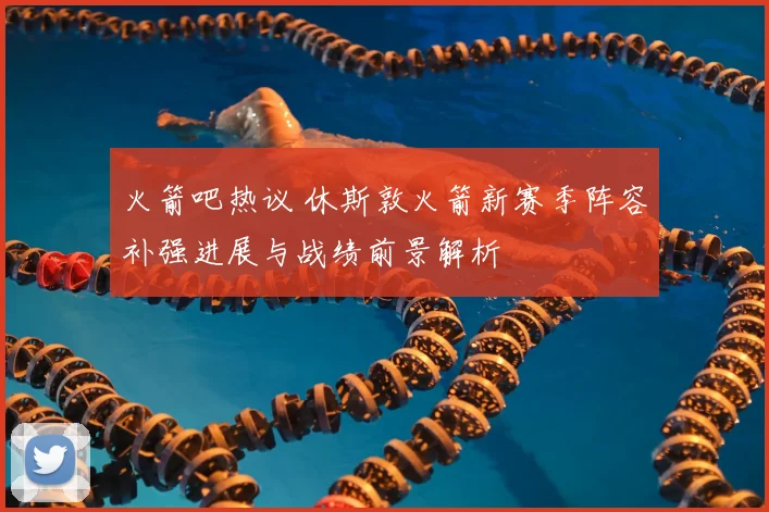 火箭吧热议 休斯敦火箭新赛季阵容补强进展与战绩前景解析