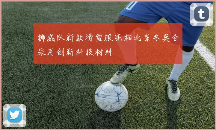 挪威队新款滑雪服亮相北京冬奥会采用创新科技材料