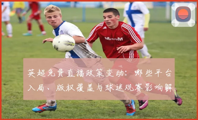 英超免费直播政策变动:哪些平台入局、版权覆盖与球迷观赛影响解读
