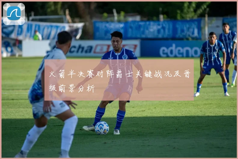 火箭半决赛对阵爵士关键战况及晋级前景分析