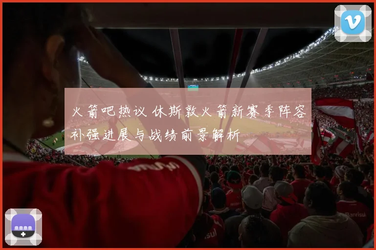 火箭吧热议 休斯敦火箭新赛季阵容补强进展与战绩前景解析