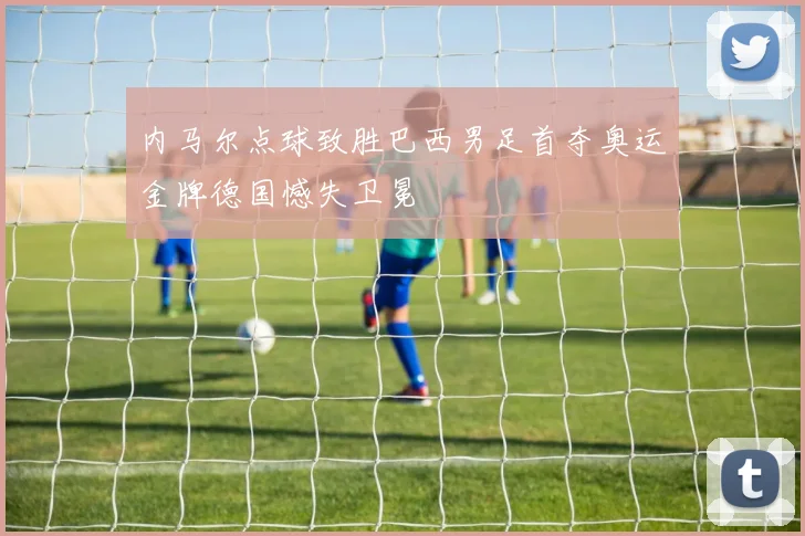 内马尔点球致胜巴西男足首夺奥运金牌德国憾失卫冕