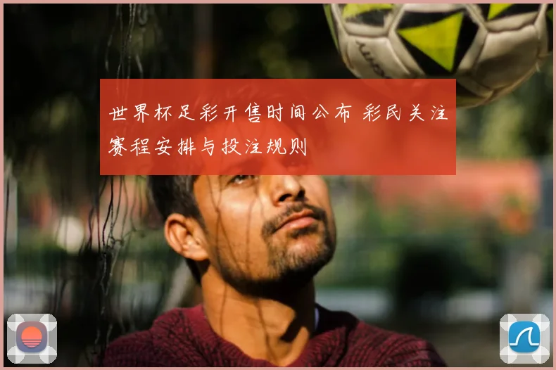 世界杯足彩开售时间公布 彩民关注赛程安排与投注规则