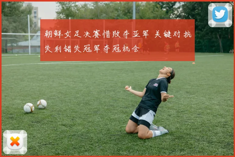 朝鲜女足决赛惜败夺亚军 关键对抗失利错失冠军夺冠机会