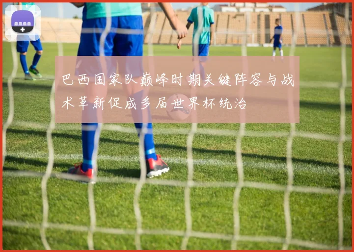 巴西国家队巅峰时期关键阵容与战术革新促成多届世界杯统治