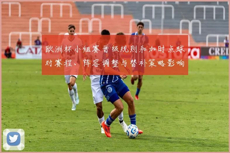 欧洲杯小组赛晋级规则和加时点球对赛程、阵容调整与替补策略影响