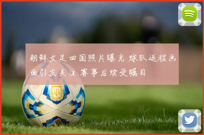 朝鲜女足回国照片曝光 球队返程画面引发关注 赛事后续受瞩目