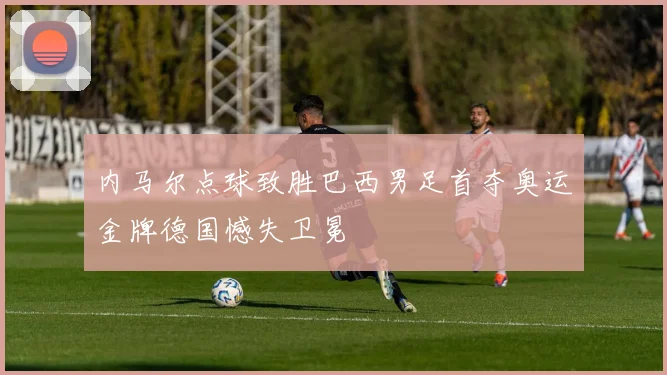 内马尔点球致胜巴西男足首夺奥运金牌德国憾失卫冕