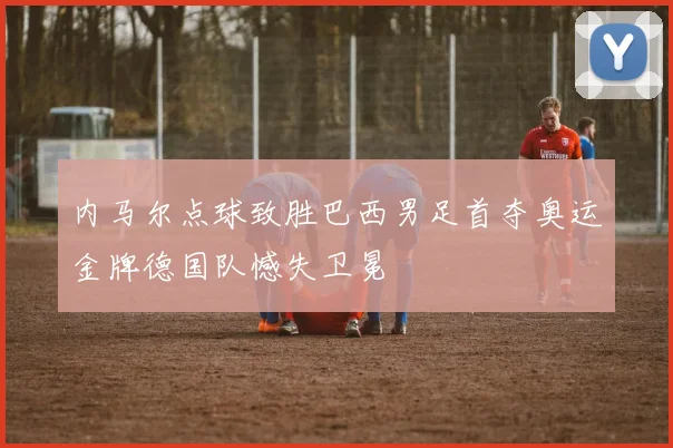 内马尔点球致胜巴西男足首夺奥运金牌德国队憾失卫冕