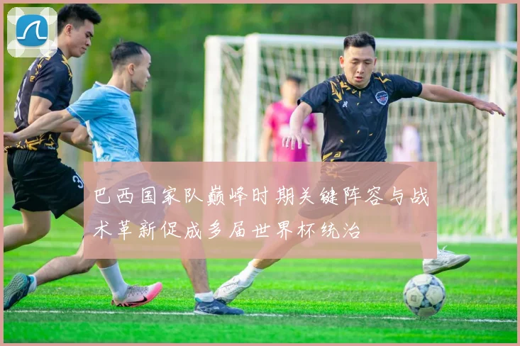 巴西国家队巅峰时期关键阵容与战术革新促成多届世界杯统治