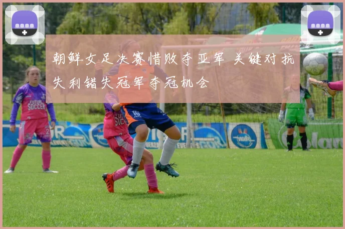 朝鲜女足决赛惜败夺亚军 关键对抗失利错失冠军夺冠机会