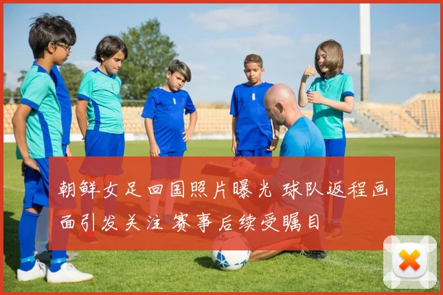 朝鲜女足回国照片曝光 球队返程画面引发关注 赛事后续受瞩目