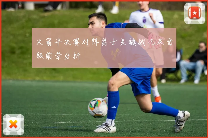 火箭半决赛对阵爵士关键战况及晋级前景分析