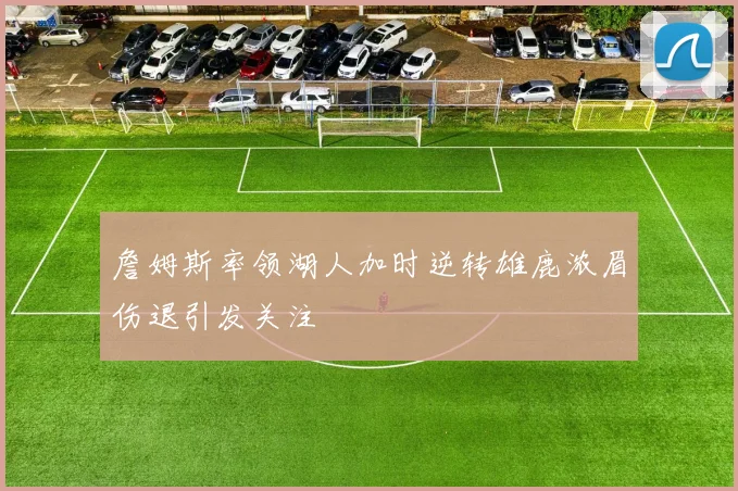 詹姆斯率领湖人加时逆转雄鹿浓眉伤退引发关注