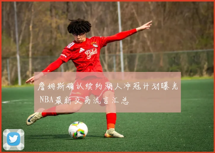 詹姆斯确认续约湖人冲冠计划曝光 NBA最新交易流言汇总