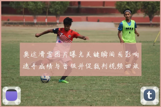奥运滑雪图片曝光关键瞬间或影响选手成绩与晋级并促裁判视频回放