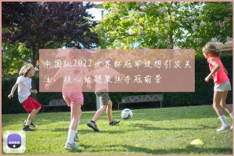 中国队2022世界杯冠军设想引发关注，核心话题聚焦夺冠前景