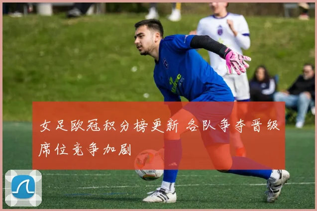 女足欧冠积分榜更新 各队争夺晋级席位竞争加剧